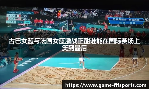古巴女篮与法国女篮激战正酣谁能在国际赛场上笑到最后
